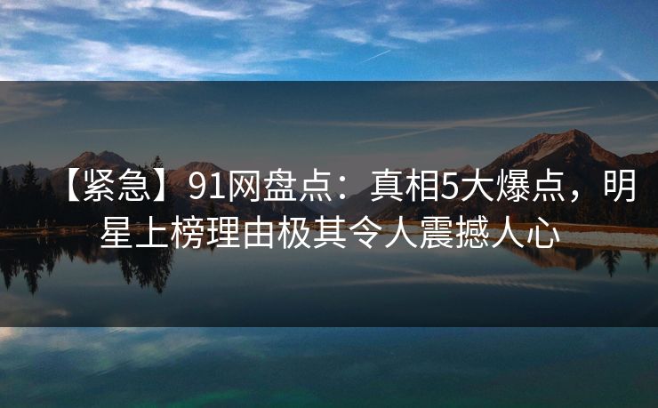 【紧急】91网盘点：真相5大爆点，明星上榜理由极其令人震撼人心