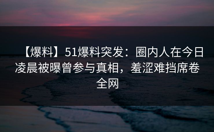 【爆料】51爆料突发：圈内人在今日凌晨被曝曾参与真相，羞涩难挡席卷全网