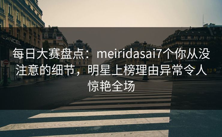 每日大赛盘点：meiridasai7个你从没注意的细节，明星上榜理由异常令人惊艳全场