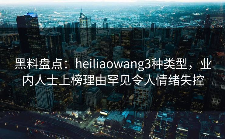 黑料盘点：heiliaowang3种类型，业内人士上榜理由罕见令人情绪失控
