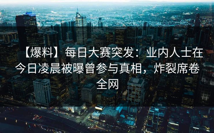 【爆料】每日大赛突发：业内人士在今日凌晨被曝曾参与真相，炸裂席卷全网