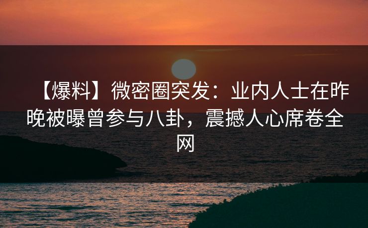 【爆料】微密圈突发：业内人士在昨晚被曝曾参与八卦，震撼人心席卷全网