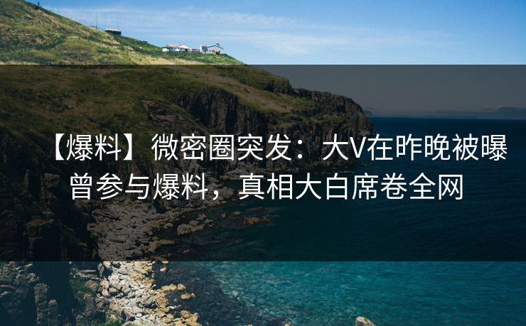 【爆料】微密圈突发：大V在昨晚被曝曾参与爆料，真相大白席卷全网