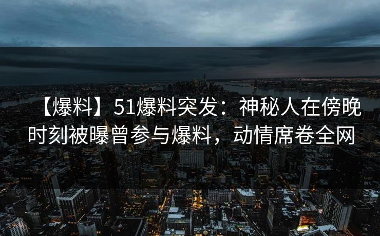 【爆料】51爆料突发：神秘人在傍晚时刻被曝曾参与爆料，动情席卷全网