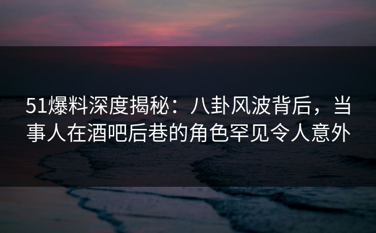 51爆料深度揭秘：八卦风波背后，当事人在酒吧后巷的角色罕见令人意外