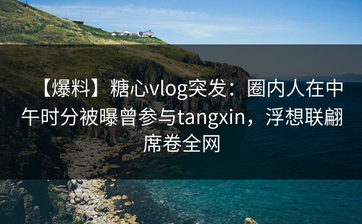 【爆料】糖心vlog突发：圈内人在中午时分被曝曾参与tangxin，浮想联翩席卷全网