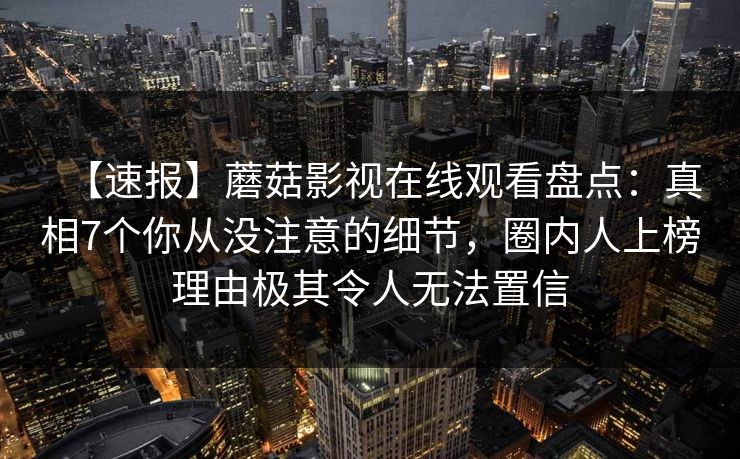 【速报】蘑菇影视在线观看盘点：真相7个你从没注意的细节，圈内人上榜理由极其令人无法置信