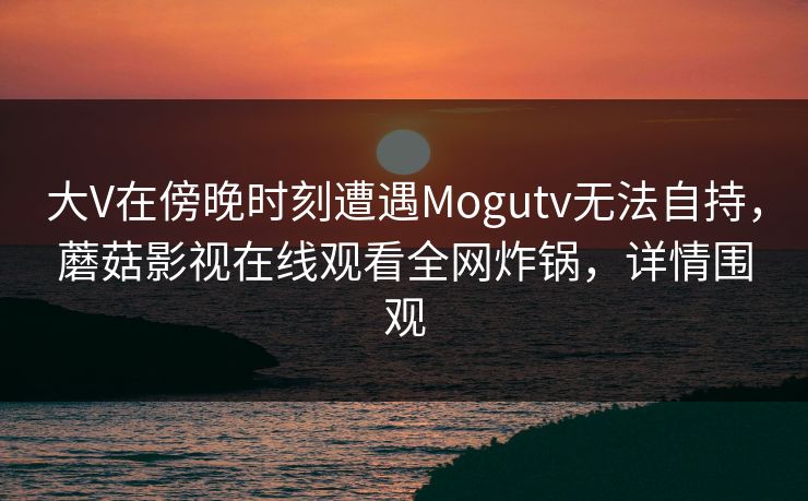 大V在傍晚时刻遭遇Mogutv无法自持，蘑菇影视在线观看全网炸锅，详情围观
