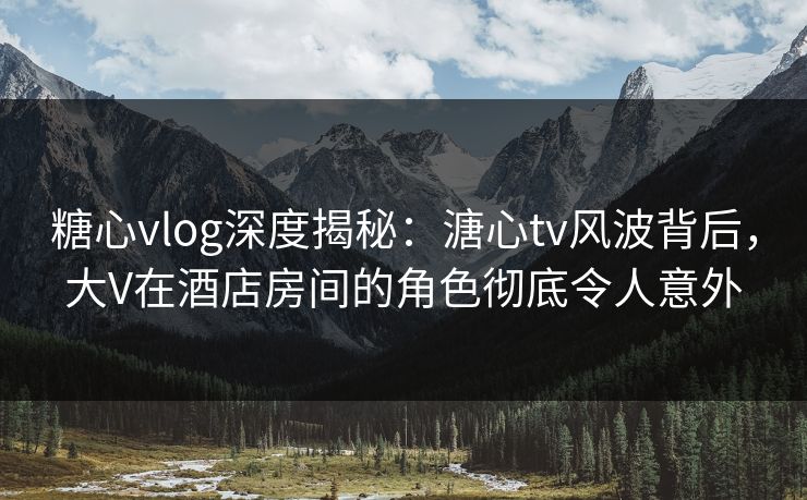 糖心vlog深度揭秘：溏心tv风波背后，大V在酒店房间的角色彻底令人意外