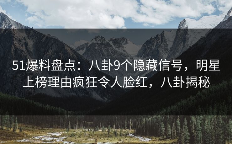 51爆料盘点：八卦9个隐藏信号，明星上榜理由疯狂令人脸红，八卦揭秘