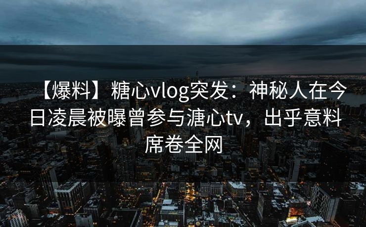【爆料】糖心vlog突发：神秘人在今日凌晨被曝曾参与溏心tv，出乎意料席卷全网