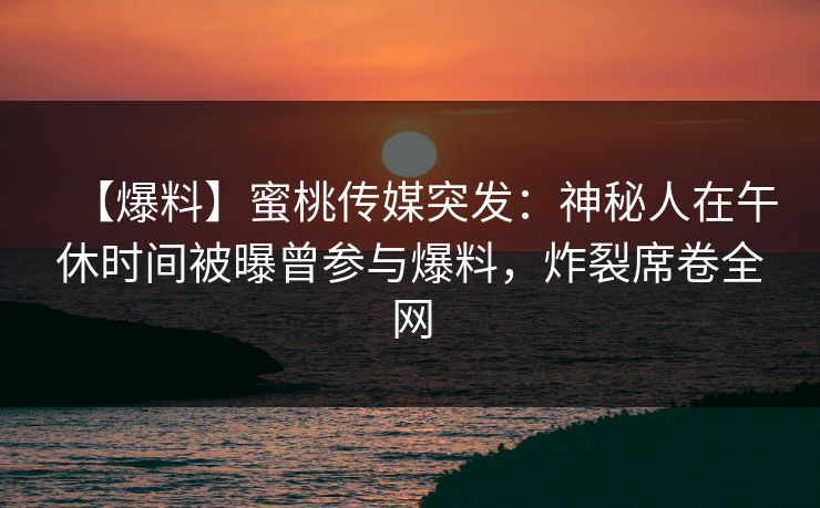 【爆料】蜜桃传媒突发：神秘人在午休时间被曝曾参与爆料，炸裂席卷全网
