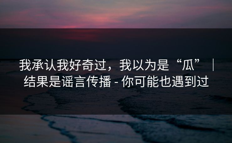 我承认我好奇过，我以为是“瓜”｜结果是谣言传播 - 你可能也遇到过