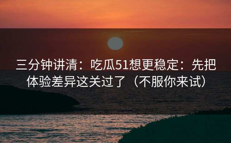 三分钟讲清：吃瓜51想更稳定：先把体验差异这关过了（不服你来试）