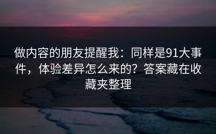 做内容的朋友提醒我：同样是91大事件，体验差异怎么来的？答案藏在收藏夹整理