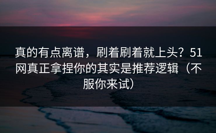 真的有点离谱，刷着刷着就上头？51网真正拿捏你的其实是推荐逻辑（不服你来试）
