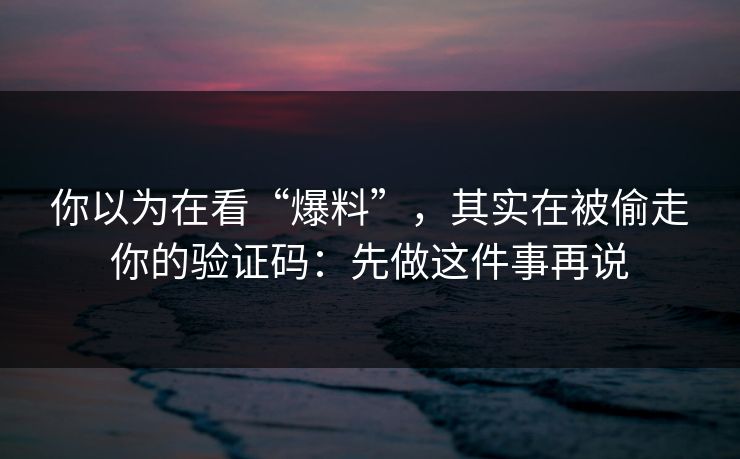 你以为在看“爆料”，其实在被偷走你的验证码：先做这件事再说