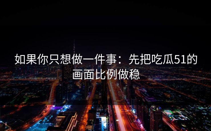 如果你只想做一件事：先把吃瓜51的画面比例做稳
