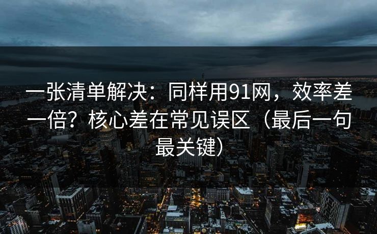 一张清单解决:同样用91网,效率差一倍?核心差在常见误区(最后一句最关键) 一张清单解决:同样用91网,效率差一倍?核心差在常见误区(最后一句最关键)