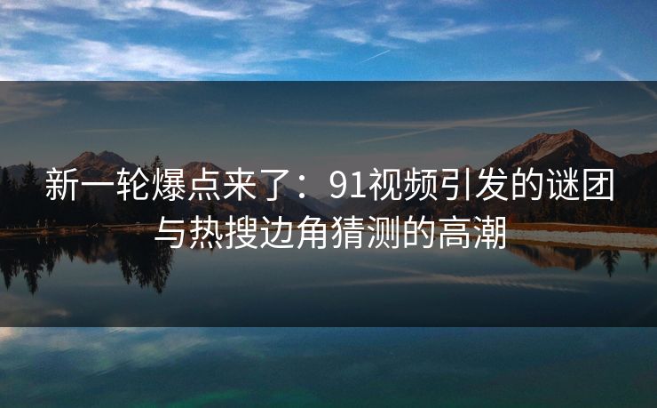 新一轮爆点来了：91视频引发的谜团与热搜边角猜测的高潮