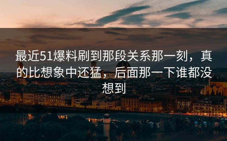 最近51爆料刷到那段关系那一刻，真的比想象中还猛，后面那一下谁都没想到